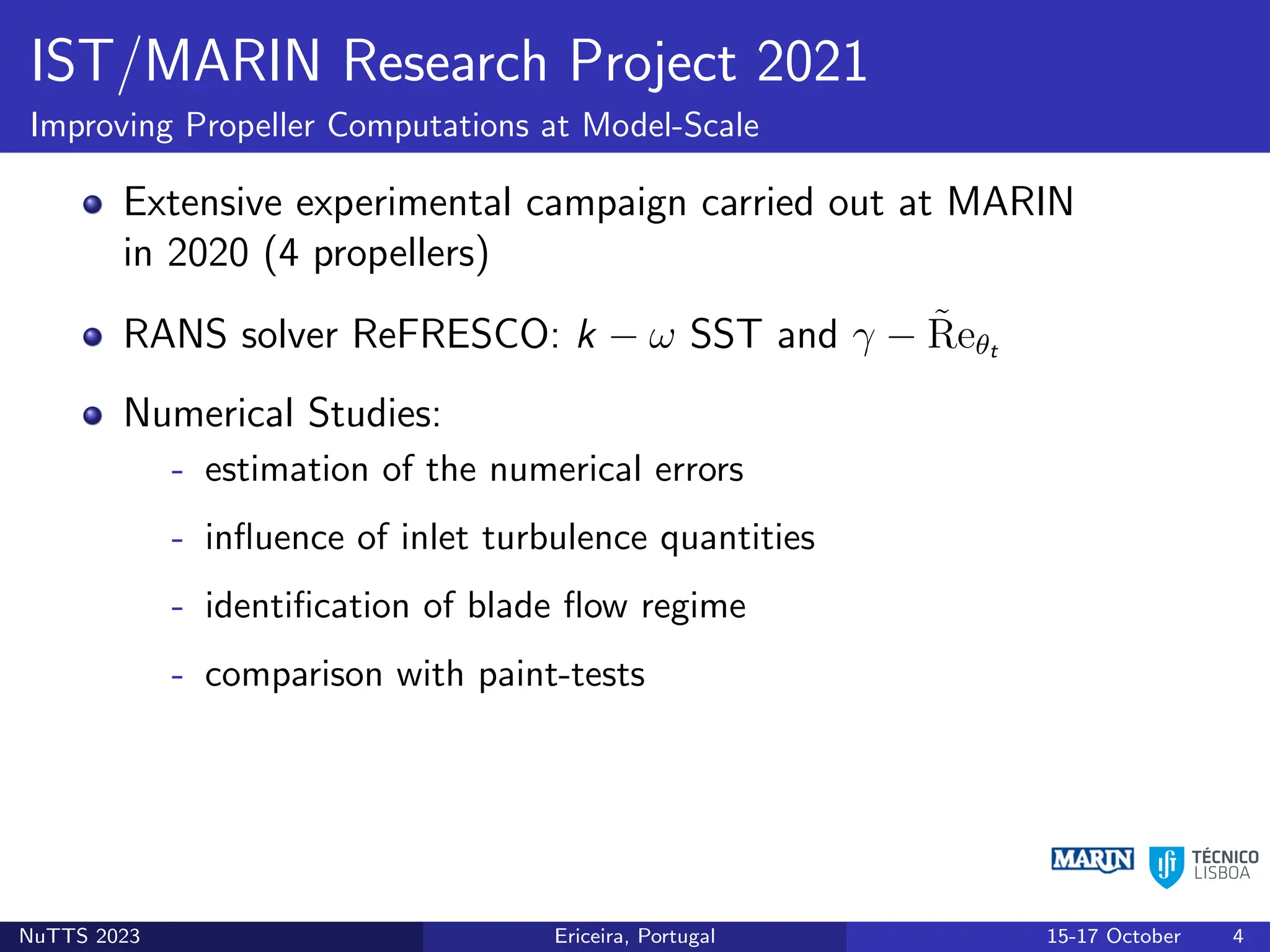 IST/MARIN Research Project 2021
Improving Propeller Computations at Model-Scale
Extensive experimental campaign carried out at MARIN
in 2020 (4 propellers)
RANS solver ReFRESCO: k − ω SST and γ − R̃eθt
Numerical Studies:
- estimation of the numerical errors
- influence of inlet turbulence quantities
- identification of blade flow regime
- comparison with paint-tests
NuTTS 2023 Ericeira, Portugal 15-17 October 4
 