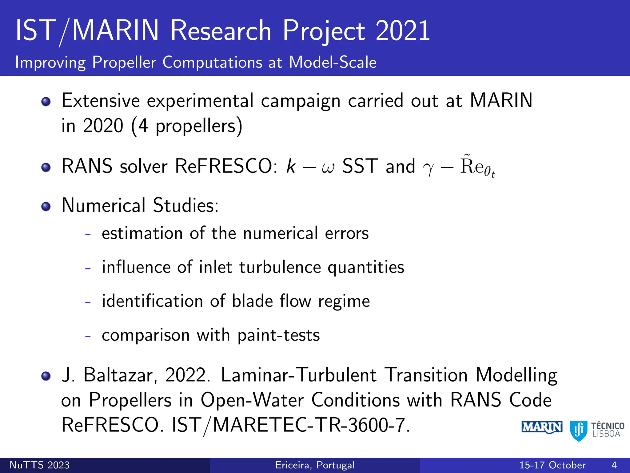 IST/MARIN Research Project 2021
Improving Propeller Computations at Model-Scale
Extensive experimental campaign carried out at MARIN
in 2020 (4 propellers)
RANS solver ReFRESCO: k − ω SST and γ − R̃eθt
Numerical Studies:
- estimation of the numerical errors
- influence of inlet turbulence quantities
- identification of blade flow regime
- comparison with paint-tests
J. Baltazar, 2022. Laminar-Turbulent Transition Modelling
on Propellers in Open-Water Conditions with RANS Code
ReFRESCO. IST/MARETEC-TR-3600-7.
NuTTS 2023 Ericeira, Portugal 15-17 October 4
 
