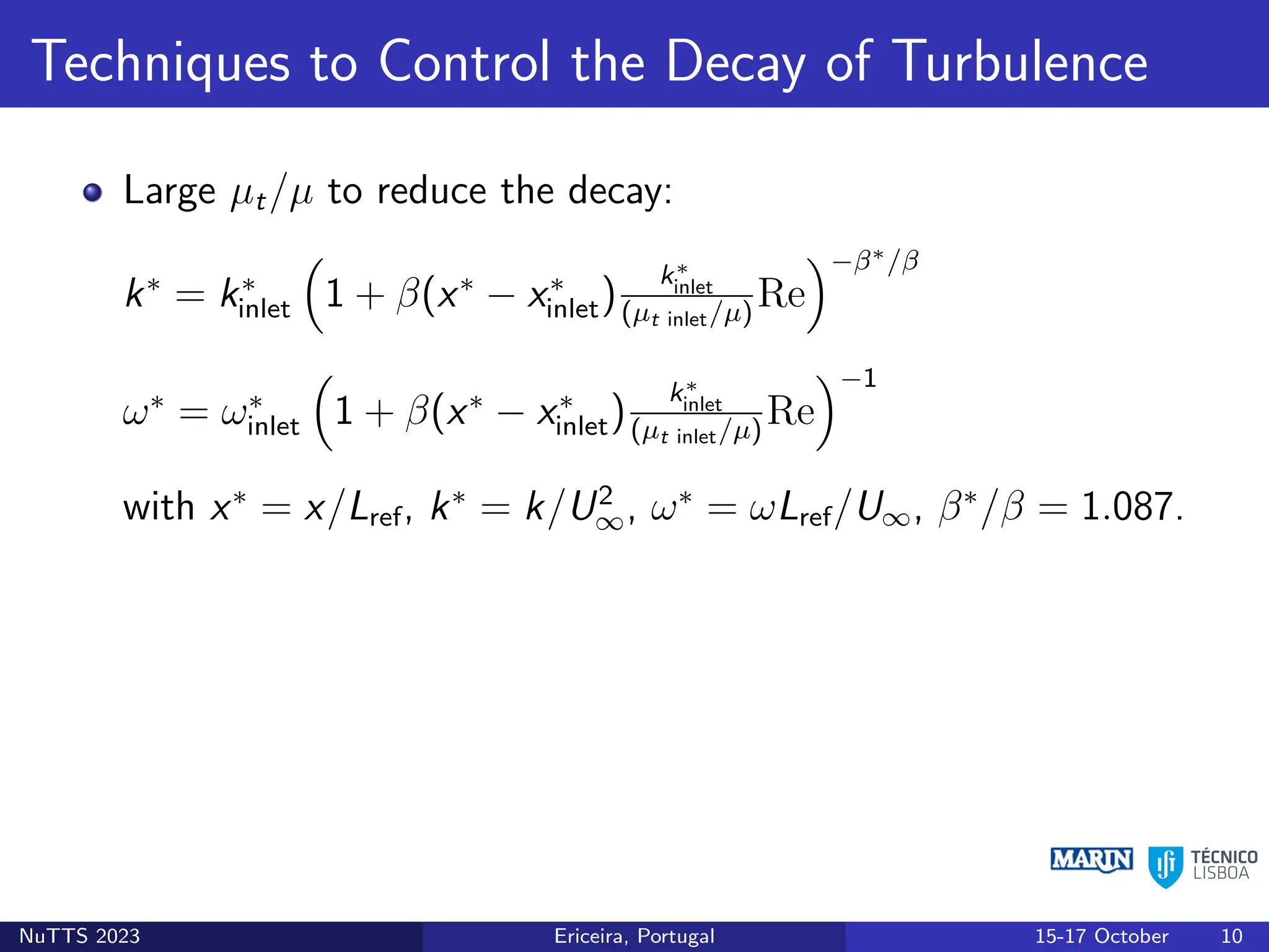Techniques to Control the Decay of Turbulence
Large µt/µ to reduce the decay:
k∗
= k∗
inlet

1 + β(x∗
− x∗
inlet)
k∗
inlet
(µt inlet/µ)
Re
−β∗/β
ω∗
= ω∗
inlet

1 + β(x∗
− x∗
inlet)
k∗
inlet
(µt inlet/µ)
Re
−1
with x∗
= x/Lref, k∗
= k/U2
∞, ω∗
= ωLref/U∞, β∗
/β = 1.087.
NuTTS 2023 Ericeira, Portugal 15-17 October 10
 
