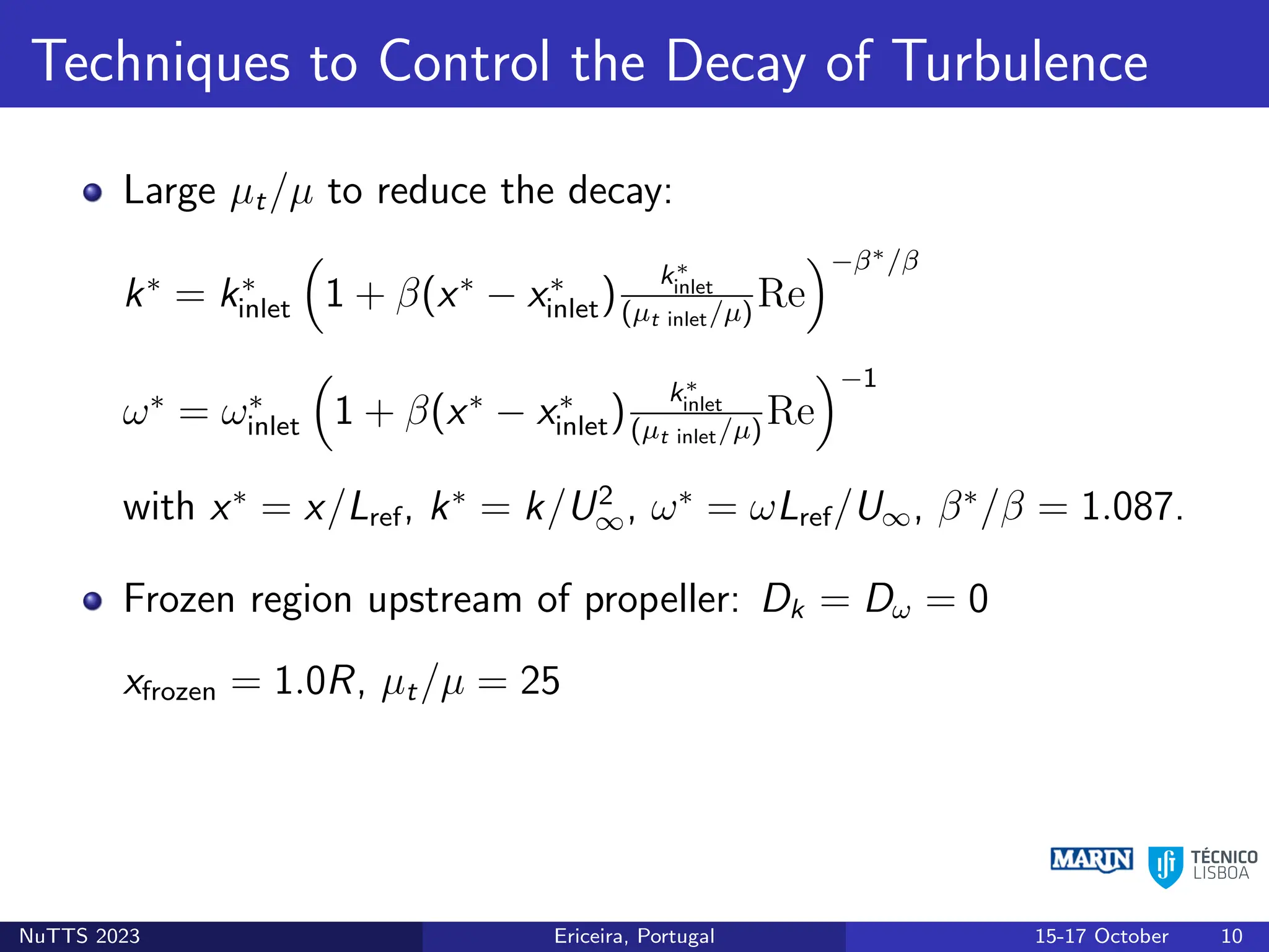Techniques to Control the Decay of Turbulence
Large µt/µ to reduce the decay:
k∗
= k∗
inlet

1 + β(x∗
− x∗
inlet)
k∗
inlet
(µt inlet/µ)
Re
−β∗/β
ω∗
= ω∗
inlet

1 + β(x∗
− x∗
inlet)
k∗
inlet
(µt inlet/µ)
Re
−1
with x∗
= x/Lref, k∗
= k/U2
∞, ω∗
= ωLref/U∞, β∗
/β = 1.087.
Frozen region upstream of propeller: Dk = Dω = 0
xfrozen = 1.0R, µt/µ = 25
NuTTS 2023 Ericeira, Portugal 15-17 October 10
 