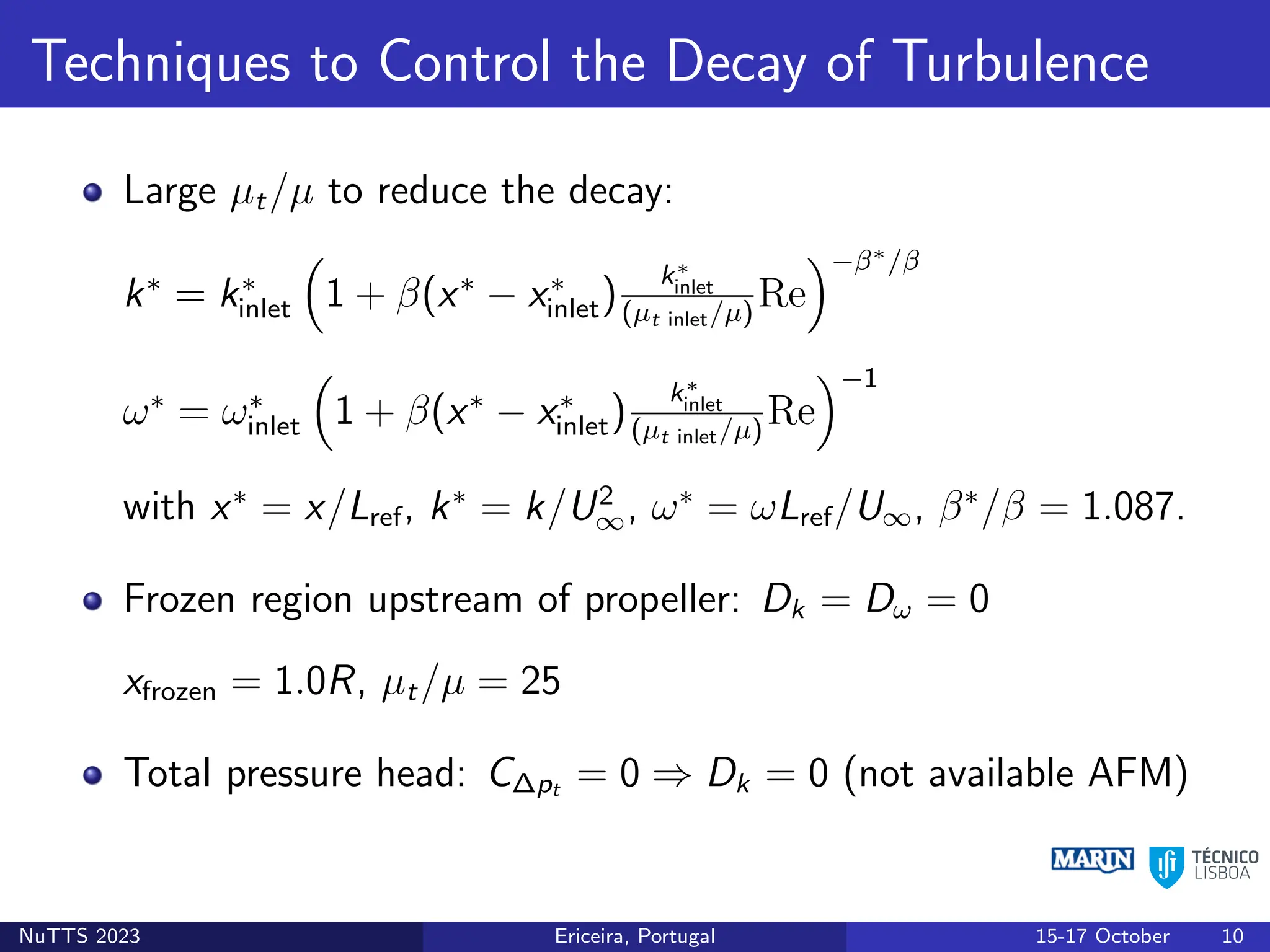 Techniques to Control the Decay of Turbulence
Large µt/µ to reduce the decay:
k∗
= k∗
inlet

1 + β(x∗
− x∗
inlet)
k∗
inlet
(µt inlet/µ)
Re
−β∗/β
ω∗
= ω∗
inlet

1 + β(x∗
− x∗
inlet)
k∗
inlet
(µt inlet/µ)
Re
−1
with x∗
= x/Lref, k∗
= k/U2
∞, ω∗
= ωLref/U∞, β∗
/β = 1.087.
Frozen region upstream of propeller: Dk = Dω = 0
xfrozen = 1.0R, µt/µ = 25
Total pressure head: C∆pt = 0 ⇒ Dk = 0 (not available AFM)
NuTTS 2023 Ericeira, Portugal 15-17 October 10
 