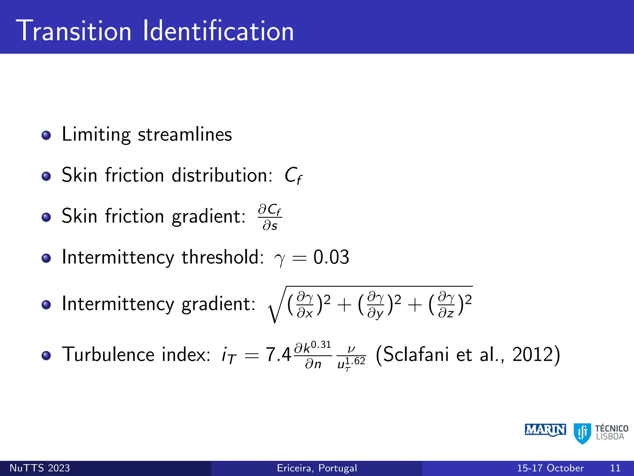 Transition Identification
Limiting streamlines
Skin friction distribution: Cf
Skin friction gradient: ∂Cf
∂s
Intermittency threshold: γ = 0.03
Intermittency gradient:
q
(∂γ
∂x
)2 + (∂γ
∂y
)2 + (∂γ
∂z
)2
Turbulence index: iT = 7.4∂k0.31
∂n
ν
u1.62
τ
(Sclafani et al., 2012)
NuTTS 2023 Ericeira, Portugal 15-17 October 11
 