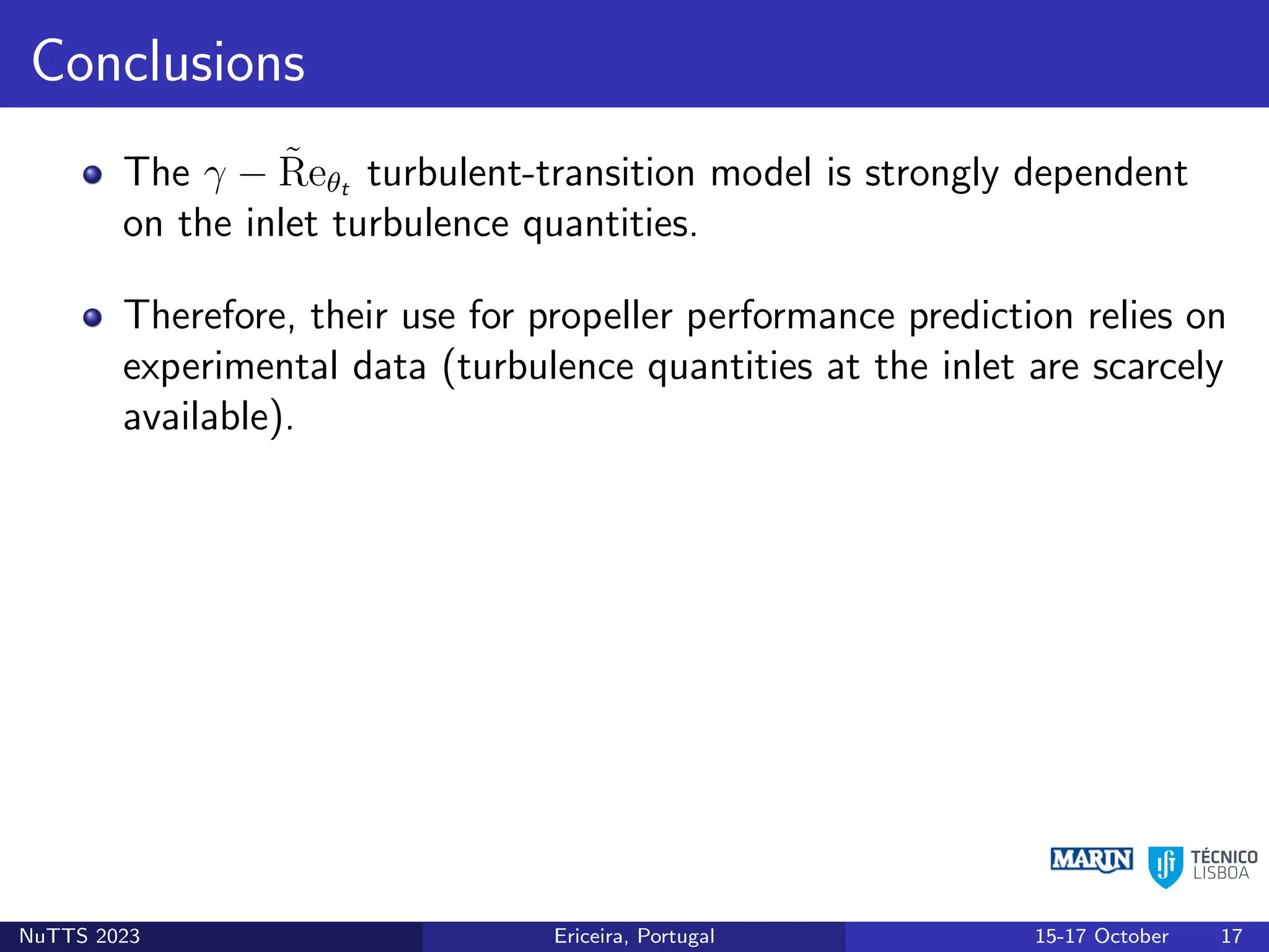 Conclusions
The γ − R̃eθt turbulent-transition model is strongly dependent
on the inlet turbulence quantities.
Therefore, their use for propeller performance prediction relies on
experimental data (turbulence quantities at the inlet are scarcely
available).
NuTTS 2023 Ericeira, Portugal 15-17 October 17
 