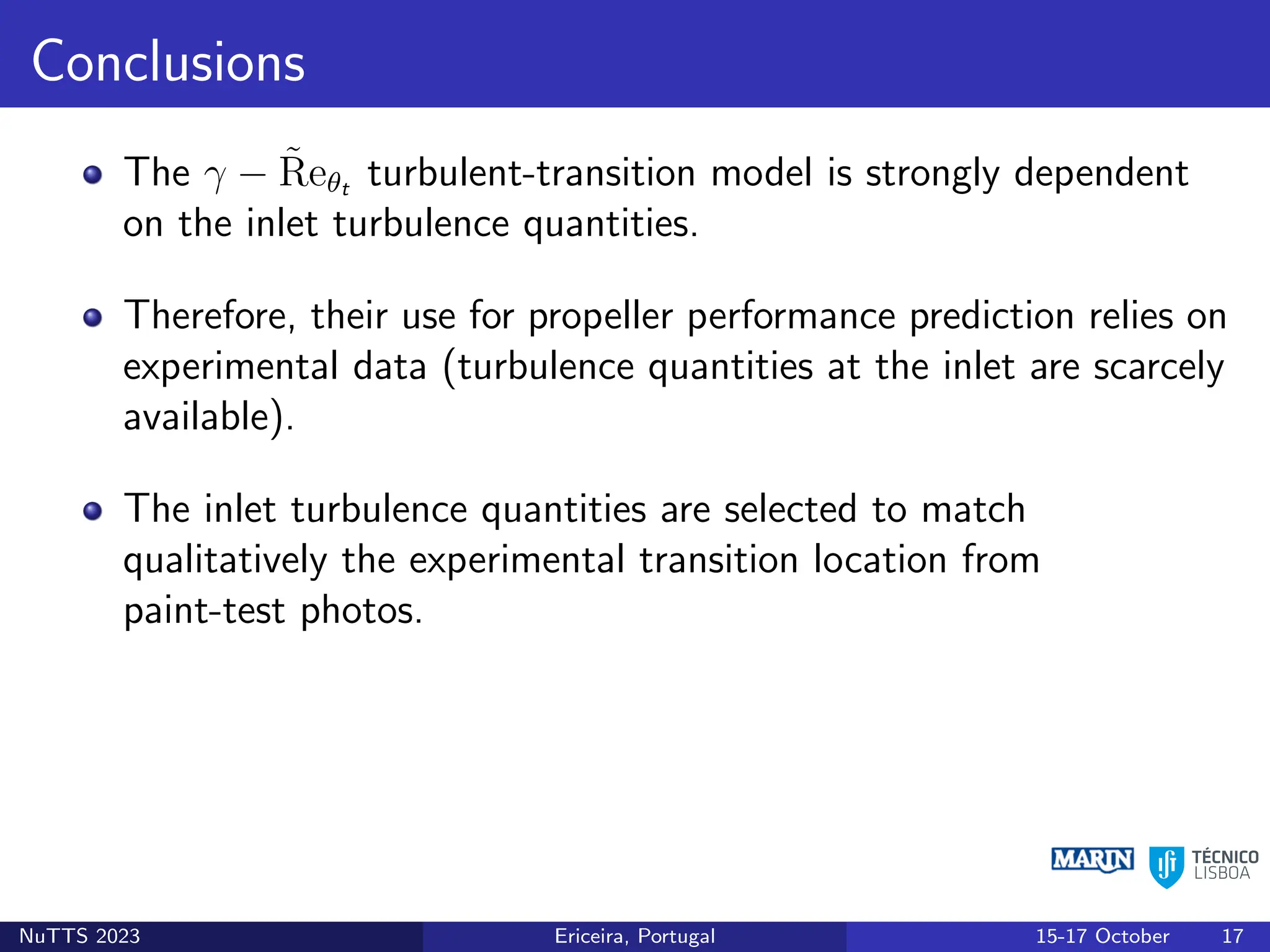 Conclusions
The γ − R̃eθt turbulent-transition model is strongly dependent
on the inlet turbulence quantities.
Therefore, their use for propeller performance prediction relies on
experimental data (turbulence quantities at the inlet are scarcely
available).
The inlet turbulence quantities are selected to match
qualitatively the experimental transition location from
paint-test photos.
NuTTS 2023 Ericeira, Portugal 15-17 October 17
 