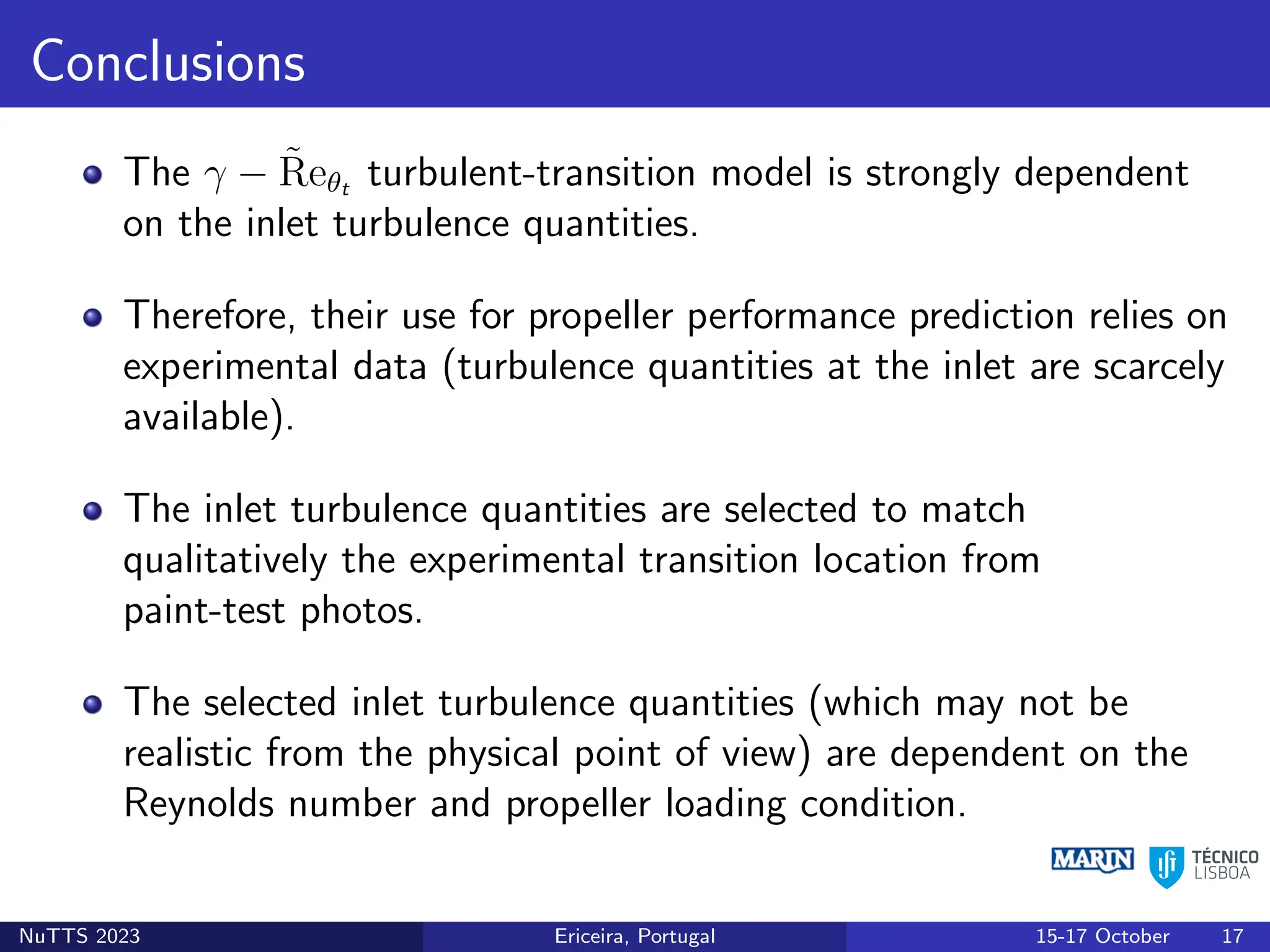 Conclusions
The γ − R̃eθt turbulent-transition model is strongly dependent
on the inlet turbulence quantities.
Therefore, their use for propeller performance prediction relies on
experimental data (turbulence quantities at the inlet are scarcely
available).
The inlet turbulence quantities are selected to match
qualitatively the experimental transition location from
paint-test photos.
The selected inlet turbulence quantities (which may not be
realistic from the physical point of view) are dependent on the
Reynolds number and propeller loading condition.
NuTTS 2023 Ericeira, Portugal 15-17 October 17
 