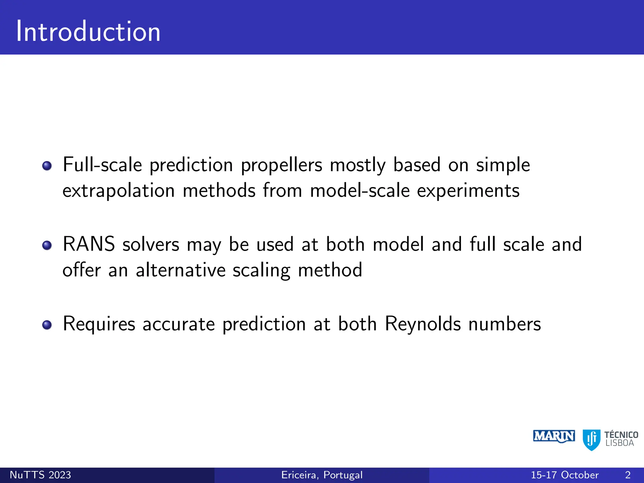 Introduction
Full-scale prediction propellers mostly based on simple
extrapolation methods from model-scale experiments
RANS solvers may be used at both model and full scale and
offer an alternative scaling method
Requires accurate prediction at both Reynolds numbers
NuTTS 2023 Ericeira, Portugal 15-17 October 2
 