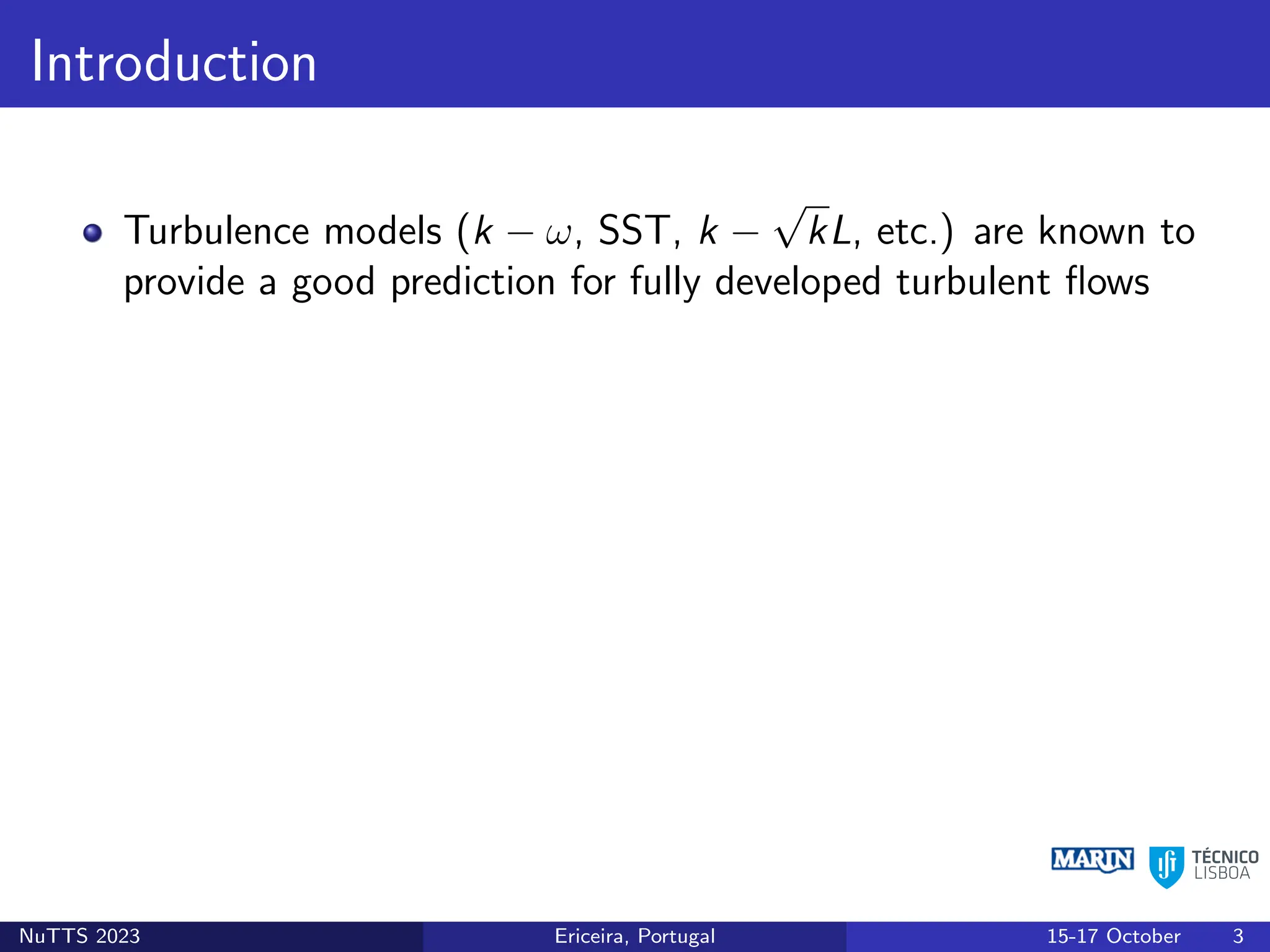 Introduction
Turbulence models (k − ω, SST, k −
√
kL, etc.) are known to
provide a good prediction for fully developed turbulent flows
NuTTS 2023 Ericeira, Portugal 15-17 October 3
 