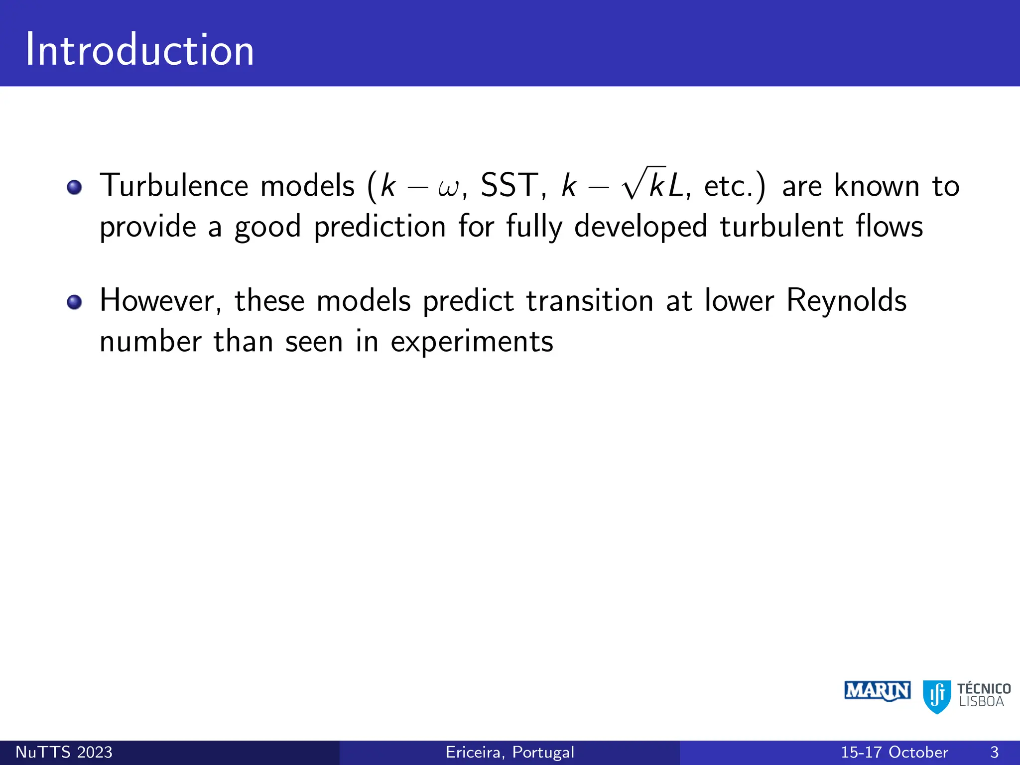 Introduction
Turbulence models (k − ω, SST, k −
√
kL, etc.) are known to
provide a good prediction for fully developed turbulent flows
However, these models predict transition at lower Reynolds
number than seen in experiments
NuTTS 2023 Ericeira, Portugal 15-17 October 3
 