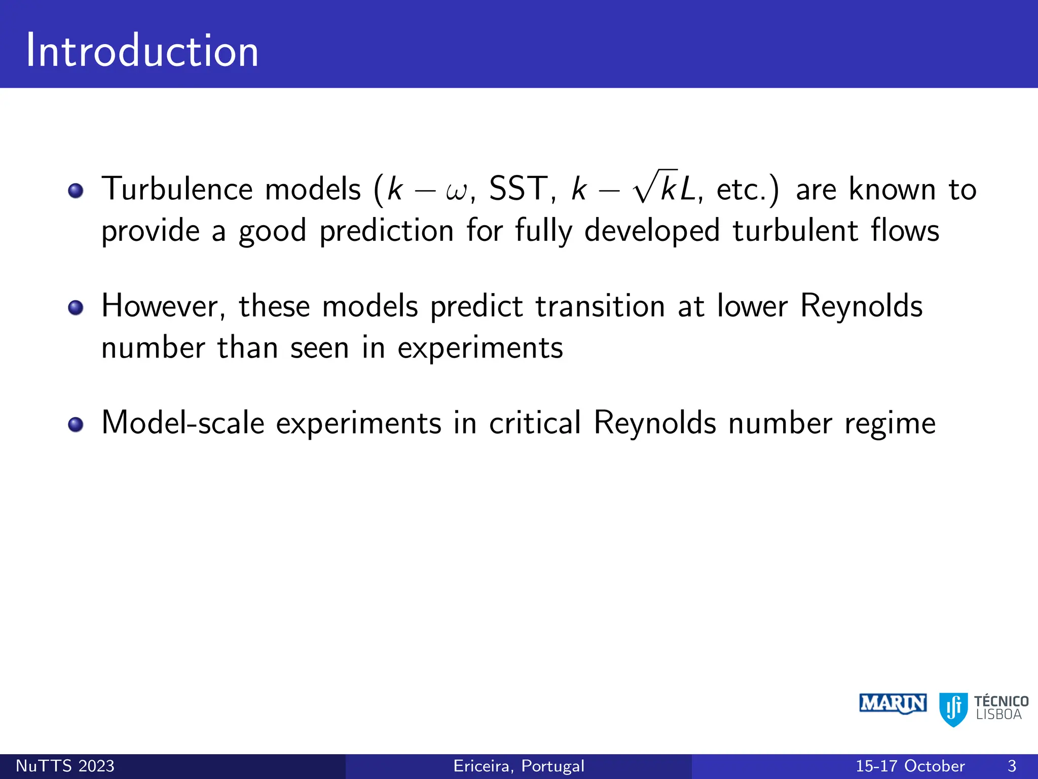 Introduction
Turbulence models (k − ω, SST, k −
√
kL, etc.) are known to
provide a good prediction for fully developed turbulent flows
However, these models predict transition at lower Reynolds
number than seen in experiments
Model-scale experiments in critical Reynolds number regime
NuTTS 2023 Ericeira, Portugal 15-17 October 3
 
