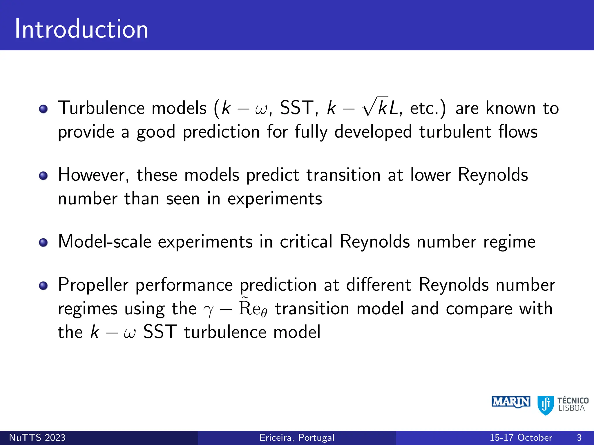 Introduction
Turbulence models (k − ω, SST, k −
√
kL, etc.) are known to
provide a good prediction for fully developed turbulent flows
However, these models predict transition at lower Reynolds
number than seen in experiments
Model-scale experiments in critical Reynolds number regime
Propeller performance prediction at different Reynolds number
regimes using the γ − R̃eθ transition model and compare with
the k − ω SST turbulence model
NuTTS 2023 Ericeira, Portugal 15-17 October 3
 