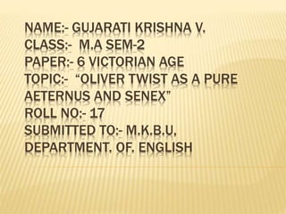NAME:- GUJARATI KRISHNA V.
CLASS:- M.A SEM-2
PAPER:- 6 VICTORIAN AGE
TOPIC:- “OLIVER TWIST AS A PURE
AETERNUS AND SENEX”
ROLL NO:- 17
SUBMITTED TO:- M.K.B.U,
DEPARTMENT. OF. ENGLISH
 
