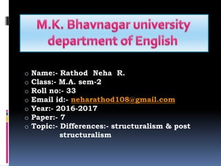 o Name:- Rathod Neha R.
o Class:- M.A. sem-2
o Roll no:- 33
o Email id:- neharathod108@gmail.com
o Year:- 2016-2017
o Paper:- 7
o Topic:- Differences:- structuralism & post
structuralism
 