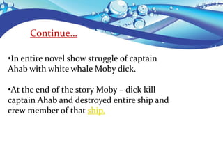 Continue…
•In entire novel show struggle of captain
Ahab with white whale Moby dick.
•At the end of the story Moby – dick kill
captain Ahab and destroyed entire ship and
crew member of that ship.
 