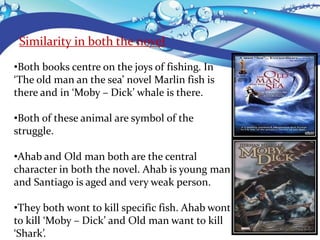Similarity in both the novel
•Both books centre on the joys of fishing. In
‘The old man an the sea’ novel Marlin fish is
there and in ‘Moby – Dick’ whale is there.
•Both of these animal are symbol of the
struggle.
•Ahab and Old man both are the central
character in both the novel. Ahab is young man
and Santiago is aged and very weak person.
•They both wont to kill specific fish. Ahab wont
to kill ‘Moby – Dick’ and Old man want to kill
‘Shark’.
 