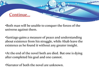 Continue…
•Both man will be unable to conquer the forces of the
universe against them.
•Santiago gains a measure of peace and understanding
about existence from his struggle, while Ahab leave the
existence as he found it without any greater insight.
•At the end of the novel both are died. But one is dying
after completed his goal and one cannot.
•Narrator of both the novel are unknown.
 