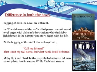 Difference in both the novel
•Begging of both the novel are different.
•In ‘The old man and the sea’ is third person narration and
novel began with old man’s descriptions while in Moby-
dick Ishmael is the narrator and story began with his life.
•At the begging of the novel Ishmael says that ;
“Call me Ishmael”
“That is not my real name, but what name could be better?”
•Moby Dick and Shark both are symbol of nature. Old man
has very deep love in nature, While Ahab heat nature.
 