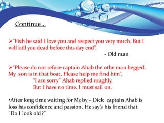 Continue…
“Fish he said I love you and respect you very much. But I
will kill you dead before this day end”.
- Old man
“Please do not refuse captain Ahab the othe man begged.
My son is in that boat. Please help me find him”.
“I am sorry” Ahab replied roughly.
But I have no time. I must sail on.
•After long time waiting for Moby – Dick captain Ahab is
loss his confidence and passion. He say’s his friend that
“Do I look old?”
 