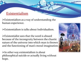 Existentialism
Existentialism as a way of understanding the
human experience.
Existentialism is talks about Individualism.
Existentialist sees that the word is absurd
because of the incongruity between the chaotic
nature of the universe into which man is thrown
and the functioning of man’s moral imagination.
In other way existentialism is about
philosophical suicide or actually living without
hope.
 