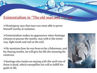 Existentialism in “The old man and the sea”
Hemingway says that man was most able to prove
himself worthy in isolation.
Existentialism makes its appearance when Santiago
chooses to pursue the marlin, stay with it the entire
way, fight tooth and nail at the end.
He mentions how he was born to be a fisherman, and
by chasing marlin, he will give his life the meaning for
existence.
Santiago also insists on staying with the until one of
them is dead, which exemplifies his will to fulfill his
goals in life.
 