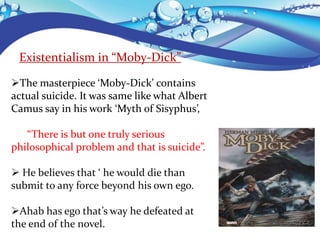 Existentialism in “Moby-Dick”
The masterpiece ‘Moby-Dick’ contains
actual suicide. It was same like what Albert
Camus say in his work ‘Myth of Sisyphus’,
“There is but one truly serious
philosophical problem and that is suicide”.
 He believes that ‘ he would die than
submit to any force beyond his own ego.
Ahab has ego that’s way he defeated at
the end of the novel.
 