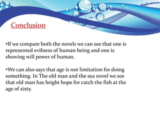 Conclusion
•If we compare both the novels we can see that one is
represented evilness of human being and one is
showing will power of human.
•We can also says that age is not limitation for doing
something. In The old man and the sea novel we see
that old man has bright hope for catch the fish at the
age of sixty.
 