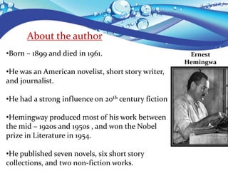 About the author
•Born – 1899 and died in 1961.
•He was an American novelist, short story writer,
and journalist.
•He had a strong influence on 20th century fiction
•Hemingway produced most of his work between
the mid – 1920s and 1950s , and won the Nobel
prize in Literature in 1954.
•He published seven novels, six short story
collections, and two non-fiction works.
Ernest
Hemingwa
y
 