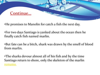•He promises to Manolin for catch a fish the next day.
•For two days Santiago is yanked about the ocean then he
finally catch fish named marlin.
•But fate can be a bitch, shark was drawn by the smell of blood
from marlin.
•The sharks devour almost all of his fish and by the time
Santiago return to shore, only the skeleton of the marlin
remains.
Continue…
 