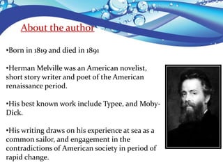 About the author
•Born in 1819 and died in 1891
•Herman Melville was an American novelist,
short story writer and poet of the American
renaissance period.
•His best known work include Typee, and Moby-
Dick.
•His writing draws on his experience at sea as a
common sailor, and engagement in the
contradictions of American society in period of
rapid change.
 