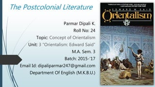 The Postcolonial Literature
Parmar Dipali K.
Roll No: 24
Topic: Concept of Orientalism
Unit: 3 “Orientalism: Edward Said”
M.A. Sem. 3
Batch: 2015-’17
Email Id: dipaliparmar247@gmail.com
Department Of English (M.K.B.U.)
 