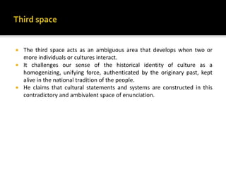  The third space acts as an ambiguous area that develops when two or
more individuals or cultures interact.
 It challenges our sense of the historical identity of culture as a
homogenizing, unifying force, authenticated by the originary past, kept
alive in the national tradition of the people.
 He claims that cultural statements and systems are constructed in this
contradictory and ambivalent space of enunciation.
 