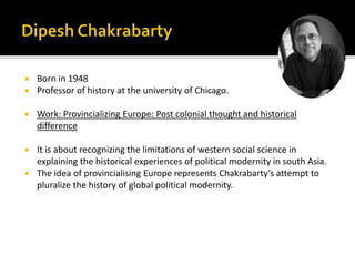  Born in 1948
 Professor of history at the university of Chicago.
 Work: Provincializing Europe: Post colonial thought and historical
difference
 It is about recognizing the limitations of western social science in
explaining the historical experiences of political modernity in south Asia.
 The idea of provincialising Europe represents Chakrabarty’s attempt to
pluralize the history of global political modernity.
 