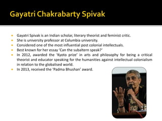  Gayatri Spivak is an Indian scholar, literary theorist and feminist critic.
 She is university professor at Columbia un...
