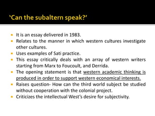  It is an essay delivered in 1983.
 Relates to the manner in which western cultures investigate
other cultures.
 Uses examples of Sati practice.
 This essay critically deals with an array of western writers
starting from Marx to Foucoult, and Derrida.
 The opening statement is that western academic thinking is
produced in order to support western economical interests.
 Raises question- How can the third world subject be studied
without cooperation with the colonial project.
 Criticizes the intellectual West’s desire for subjectivity.
 