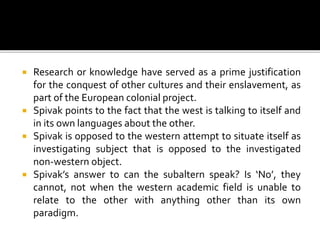  Research or knowledge have served as a prime justification
for the conquest of other cultures and their enslavement, as
part of the European colonial project.
 Spivak points to the fact that the west is talking to itself and
in its own languages about the other.
 Spivak is opposed to the western attempt to situate itself as
investigating subject that is opposed to the investigated
non-western object.
 Spivak’s answer to can the subaltern speak? Is ‘No’, they
cannot, not when the western academic field is unable to
relate to the other with anything other than its own
paradigm.
 
