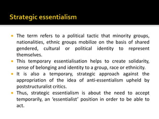  The term refers to a political tactic that minority groups,
nationalities, ethnic groups mobilize on the basis of shared
gendered, cultural or political identity to represent
themselves.
 This temporary essentialisation helps to create solidarity,
sense of belonging and identity to a group, race or ethnicity.
 It is also a temporary, strategic approach against the
appropriation of the idea of anti-essentialism upheld by
poststructuralist critics.
 Thus, strategic essentialism is about the need to accept
temporarily, an ‘essentialist’ position in order to be able to
act.
 