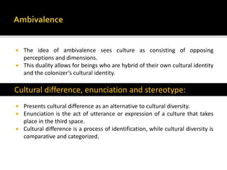  The idea of ambivalence sees culture as consisting of opposing
perceptions and dimensions.
 This duality allows for beings who are hybrid of their own cultural identity
and the colonizer’s cultural identity.
Cultural difference, enunciation and stereotype:
 Presents cultural difference as an alternative to cultural diversity.
 Enunciation is the act of utterance or expression of a culture that takes
place in the third space.
 Cultural difference is a process of identification, while cultural diversity is
comparative and categorized.
Cultural difference, enunciation and stereotype:
 