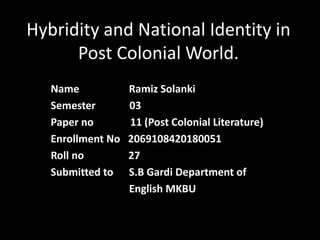Hybridity and National Identity in
Post Colonial World.
Name Ramiz Solanki
Semester 03
Paper no 11 (Post Colonial Literature)
Enrollment No 2069108420180051
Roll no 27
Submitted to S.B Gardi Department of
English MKBU
 