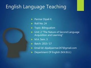 English Language Teaching
 Parmar Dipali K.
 Roll No: 24
 Topic: Bilingualism
 Unit: 2 “The Nature of Second Language
Acquisition and Learning”
 M.A. Sem. 3
 Batch: 2015-’17
 Email Id: dipaliparmar247@gmail.com
 Department Of English (M.K.B.U.)
 