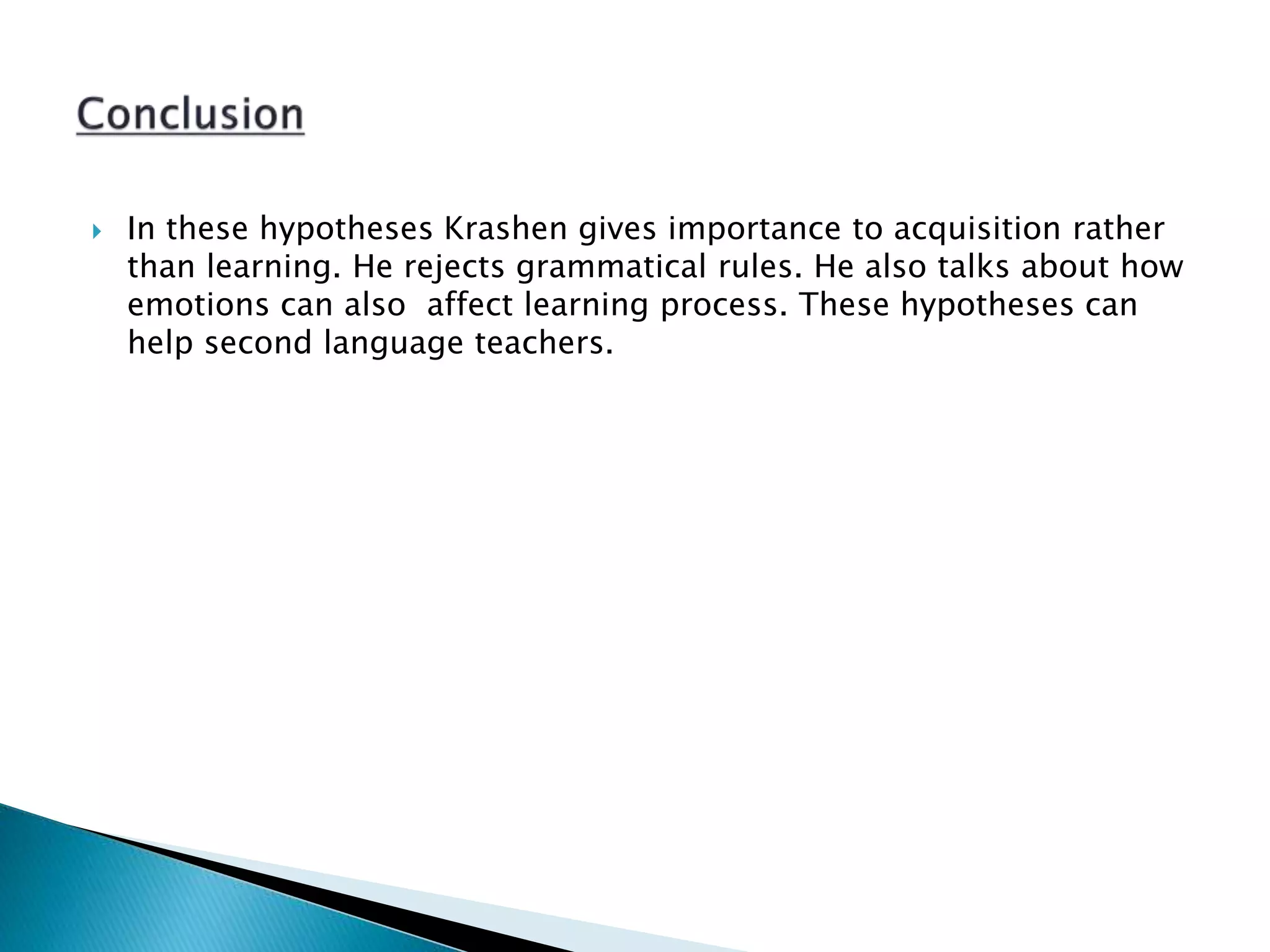  In these hypotheses Krashen gives importance to acquisition rather
than learning. He rejects grammatical rules. He also talks about how
emotions can also affect learning process. These hypotheses can
help second language teachers.
 