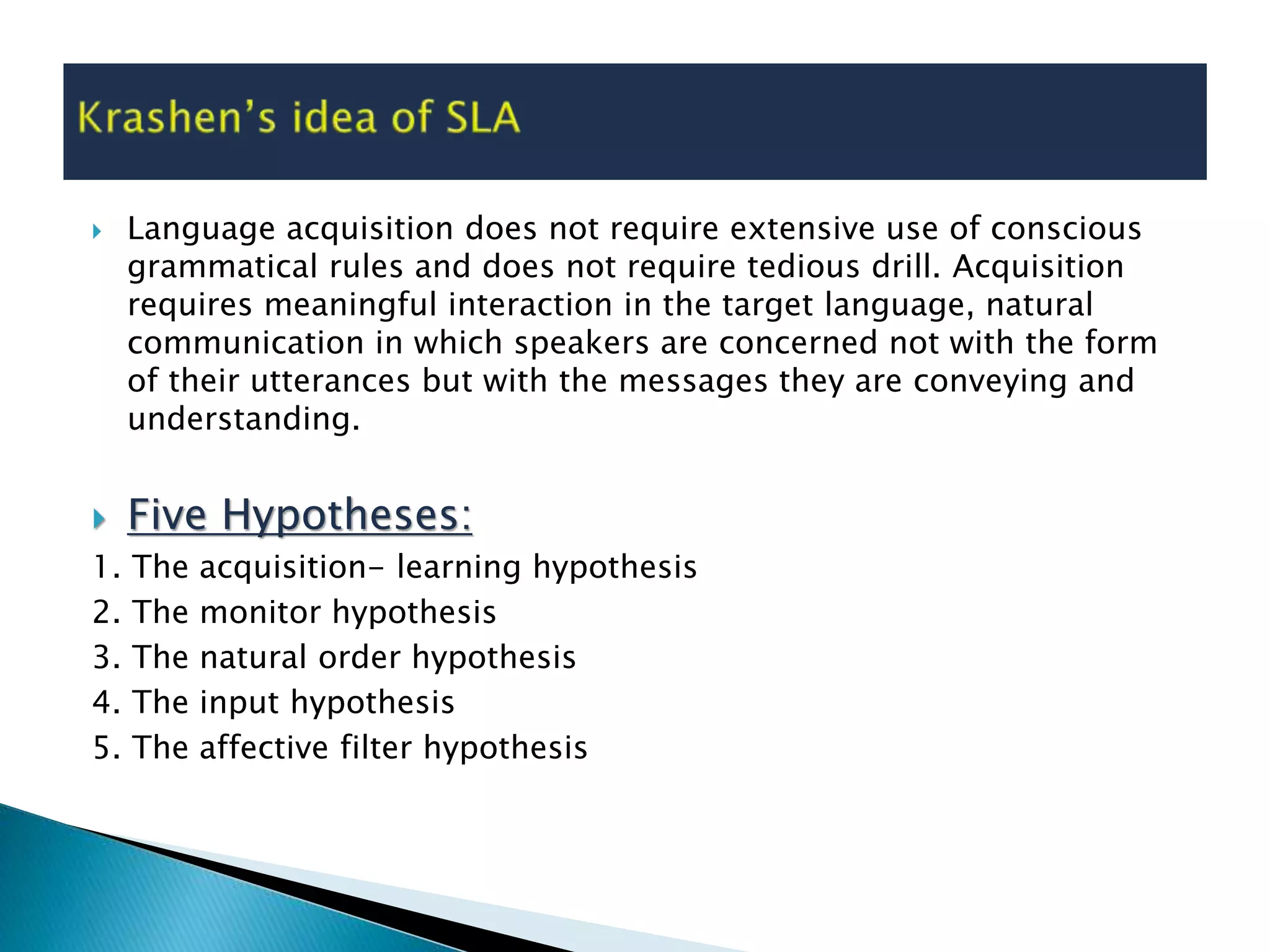  Language acquisition does not require extensive use of conscious
grammatical rules and does not require tedious drill. Acquisition
requires meaningful interaction in the target language, natural
communication in which speakers are concerned not with the form
of their utterances but with the messages they are conveying and
understanding.
 Five Hypotheses:
1. The acquisition- learning hypothesis
2. The monitor hypothesis
3. The natural order hypothesis
4. The input hypothesis
5. The affective filter hypothesis
 