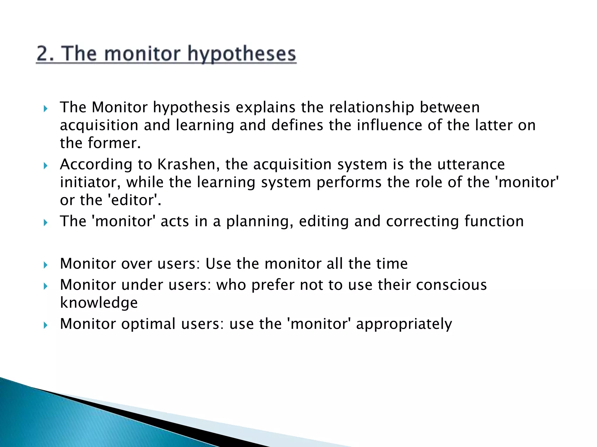  The Monitor hypothesis explains the relationship between
acquisition and learning and defines the influence of the latter on
the former.
 According to Krashen, the acquisition system is the utterance
initiator, while the learning system performs the role of the 'monitor'
or the 'editor'.
 The 'monitor' acts in a planning, editing and correcting function
 Monitor over users: Use the monitor all the time
 Monitor under users: who prefer not to use their conscious
knowledge
 Monitor optimal users: use the 'monitor' appropriately
 