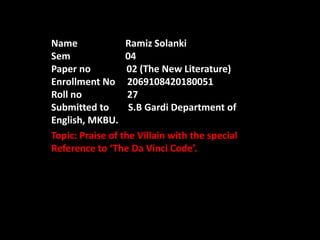 Name Ramiz Solanki
Sem 04
Paper no 02 (The New Literature)
Enrollment No 2069108420180051
Roll no 27
Submitted to S.B Gardi Department of
English, MKBU.
Topic: Praise of the Villain with the special
Reference to ‘The Da Vinci Code’.
 