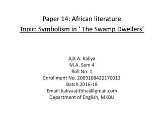 Paper 14: African literature
Topic: Symbolism in ‘ The Swamp Dwellers’
Ajit A. Kaliya
M.A. Sem 4
Roll No. 1
Enrollment No. 2069108420170013
Batch 2016-18
Email: kaliyaajitbhai@gmail.com
Department of English, MKBU
 