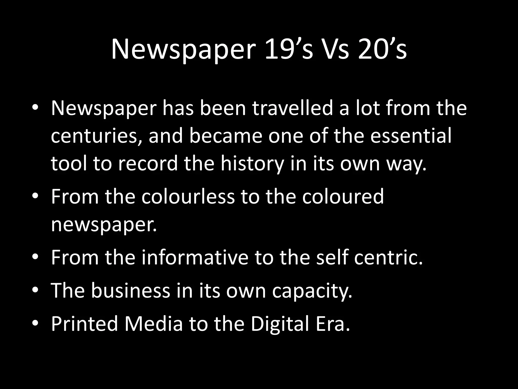 Newspaper 19’s Vs 20’s
• Newspaper has been travelled a lot from the
centuries, and became one of the essential
tool to record the history in its own way.
• From the colourless to the coloured
newspaper.
• From the informative to the self centric.
• The business in its own capacity.
• Printed Media to the Digital Era.