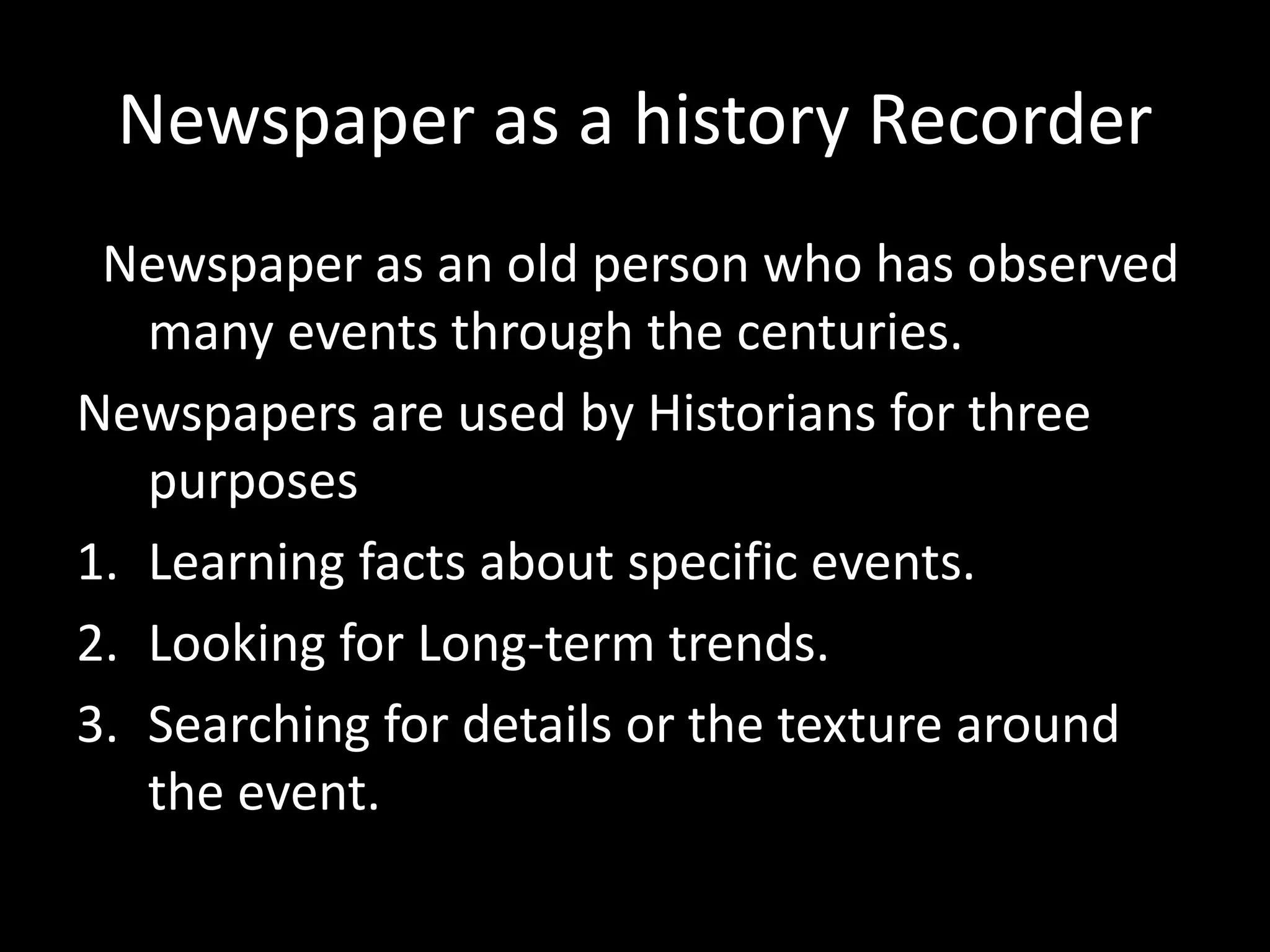 Newspaper as a history Recorder
Newspaper as an old person who has observed
many events through the centuries.
Newspapers are used by Historians for three
purposes
1. Learning facts about specific events.
2. Looking for Long-term trends.
3. Searching for details or the texture around
the event.