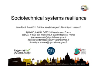 Sociotechnical systems resilience 
Jean-René Ruault(1, 2), Frédéric Vanderhaegen(1), Dominique Luzeaux(2) 
1) UVHC, LAMIH, F-59313 Valenciennes, France 
2) DGA, 7-9 rue des Mathurins, F-92221 Bagneux, France 
jean-rene.ruault@dga.defense.gouv.fr 
frederic.vanderhaegen@univ-valenciennes.fr 
dominique.luzeaux@dga.defense.gouv.fr 
22nd Annual INCOSE International Symposium - Rome, Italy - July 9-12, 2012 
 