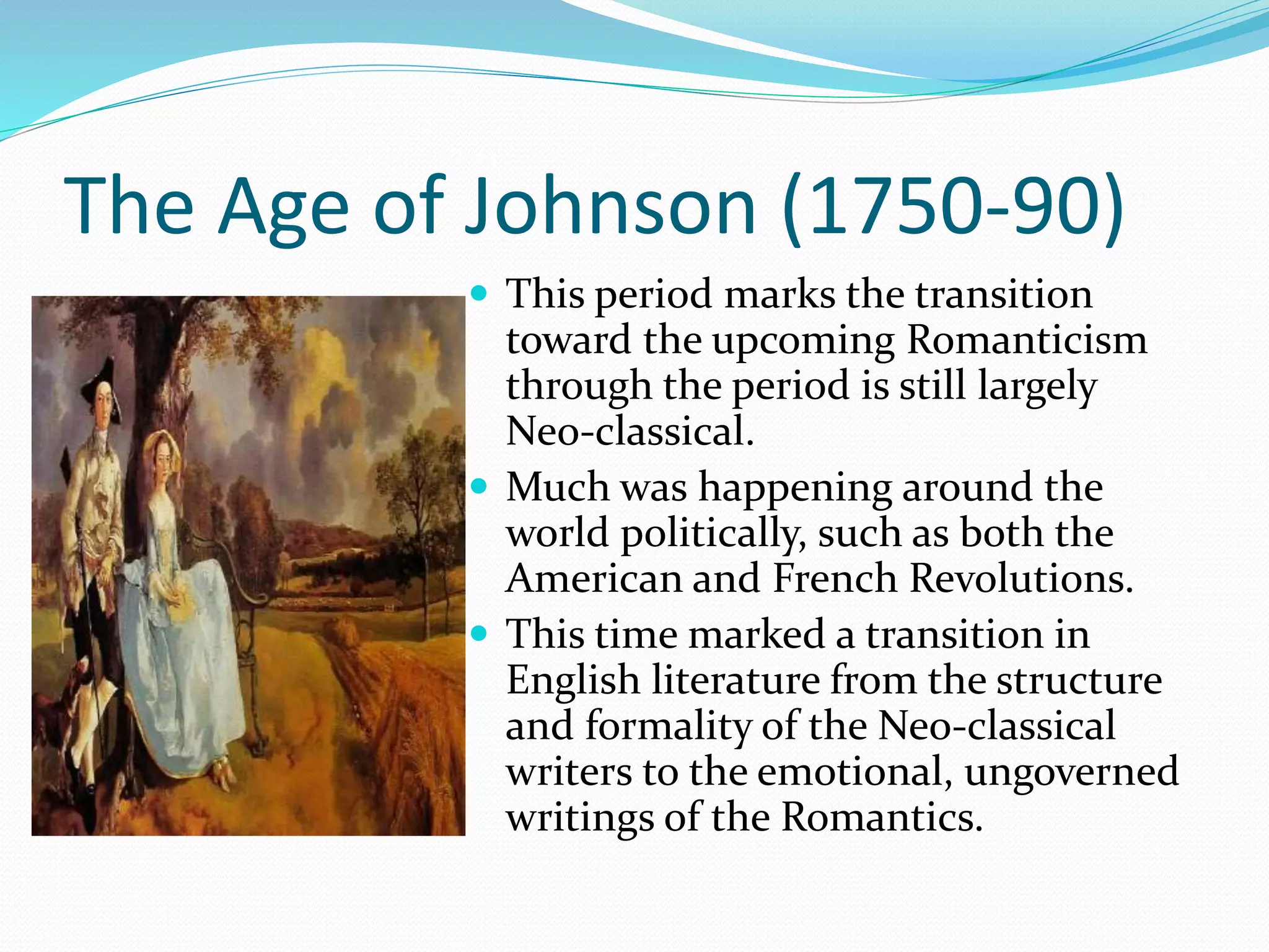The Age of Johnson (1750-90)
 This period marks the transition
toward the upcoming Romanticism
through the period is still largely
Neo-classical.
 Much was happening around the
world politically, such as both the
American and French Revolutions.
 This time marked a transition in
English literature from the structure
and formality of the Neo-classical
writers to the emotional, ungoverned
writings of the Romantics.
 