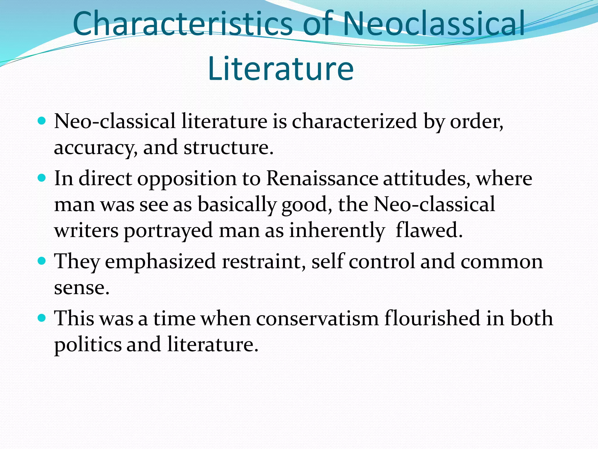 Characteristics of Neoclassical
Literature
 Neo-classical literature is characterized by order,
accuracy, and structure.
 In direct opposition to Renaissance attitudes, where
man was see as basically good, the Neo-classical
writers portrayed man as inherently flawed.
 They emphasized restraint, self control and common
sense.
 This was a time when conservatism flourished in both
politics and literature.
 