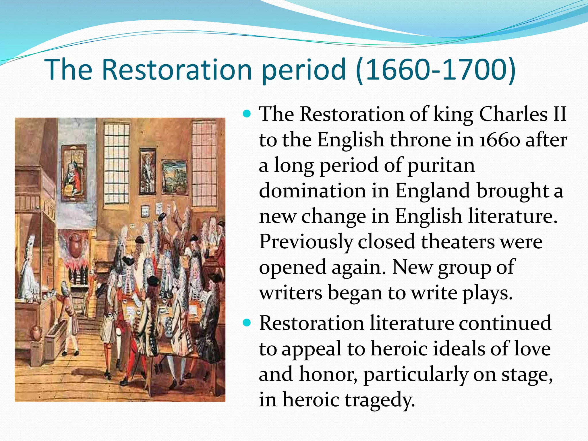 The Restoration of king Charles II
to the English throne in 1660 after
a long period of puritan
domination in England brought a
new change in English literature.
Previously closed theaters were
opened again. New group of
writers began to write plays.
 Restoration literature continued
to appeal to heroic ideals of love
and honor, particularly on stage,
in heroic tragedy.
The Restoration period (1660-1700)
 
