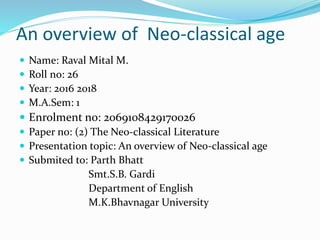 An overview of Neo-classical age
 Name: Raval Mital M.
 Roll no: 26
 Year: 2016 2018
 M.A.Sem: 1
 Enrolment no: 2069108429170026
 Paper no: (2) The Neo-classical Literature
 Presentation topic: An overview of Neo-classical age
 Submited to: Parth Bhatt
Smt.S.B. Gardi
Department of English
M.K.Bhavnagar University
 